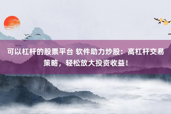 可以杠杆的股票平台 软件助力炒股：高杠杆交易策略，轻松放大投资收益！