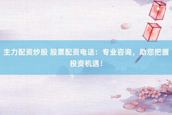 主力配资炒股 股票配资电话：专业咨询，助您把握投资机遇！