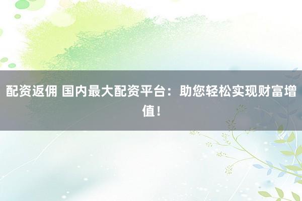 配资返佣 国内最大配资平台：助您轻松实现财富增值！