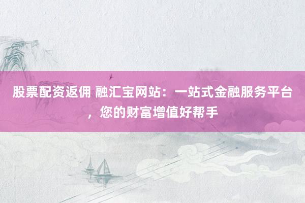股票配资返佣 融汇宝网站：一站式金融服务平台，您的财富增值好帮手