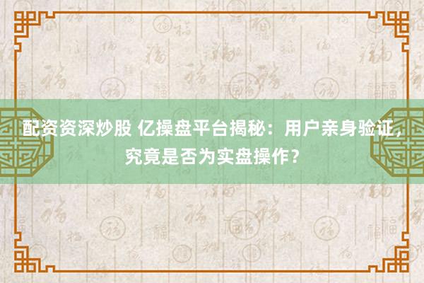 配资资深炒股 亿操盘平台揭秘：用户亲身验证，究竟是否为实盘操作？