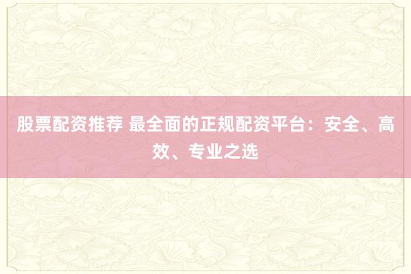 股票配资推荐 最全面的正规配资平台：安全、高效、专业之选