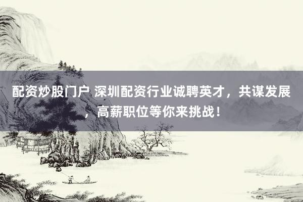 配资炒股门户 深圳配资行业诚聘英才，共谋发展，高薪职位等你来挑战！