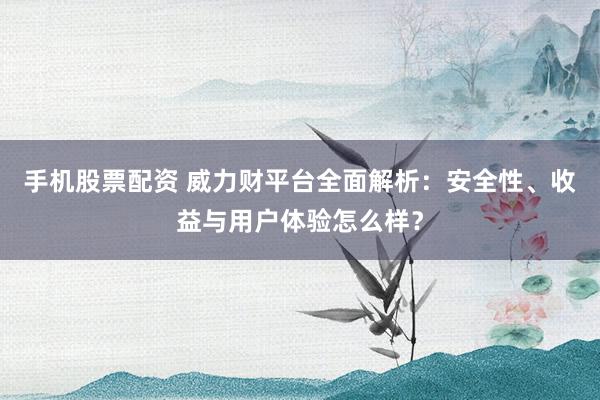 手机股票配资 威力财平台全面解析：安全性、收益与用户体验怎么样？