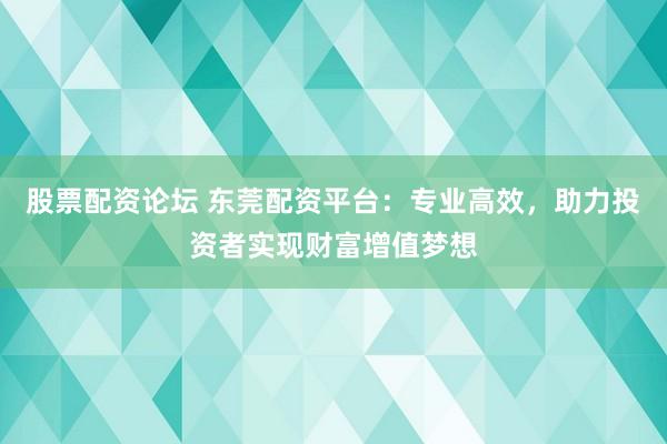 股票配资论坛 东莞配资平台：专业高效，助力投资者实现财富增值梦想