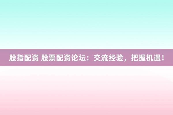 股指配资 股票配资论坛：交流经验，把握机遇！