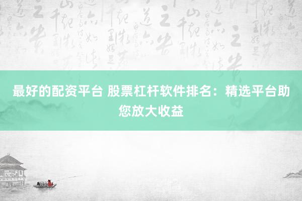 最好的配资平台 股票杠杆软件排名：精选平台助您放大收益