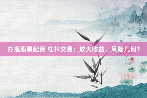 办理股票配资 杠杆交易：放大收益，风险几何？