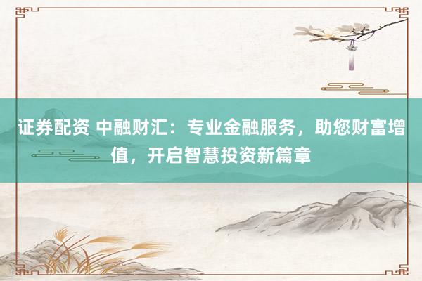 证券配资 中融财汇：专业金融服务，助您财富增值，开启智慧投资新篇章