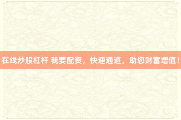 在线炒股杠杆 我要配资，快速通道，助您财富增值！