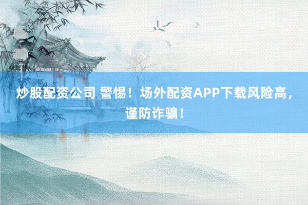 炒股配资公司 警惕！场外配资APP下载风险高，谨防诈骗！