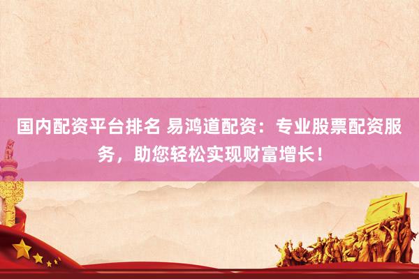 国内配资平台排名 易鸿道配资：专业股票配资服务，助您轻松实现财富增长！