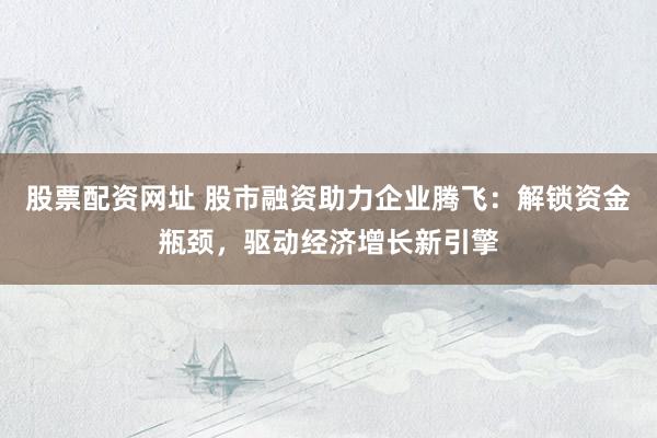 股票配资网址 股市融资助力企业腾飞：解锁资金瓶颈，驱动经济增长新引擎