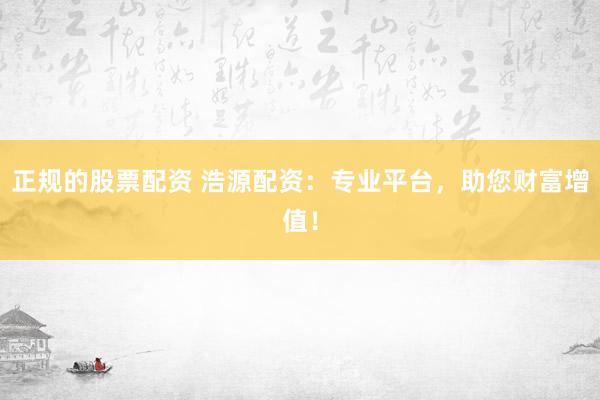 正规的股票配资 浩源配资：专业平台，助您财富增值！
