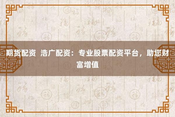 期货配资  浩广配资：专业股票配资平台，助您财富增值