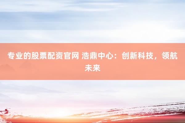 专业的股票配资官网 浩鼎中心：创新科技，领航未来