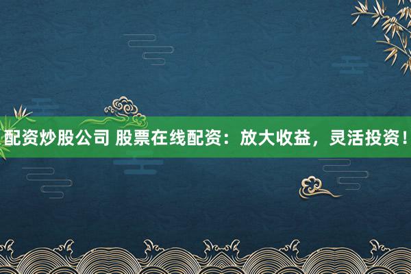 配资炒股公司 股票在线配资：放大收益，灵活投资！