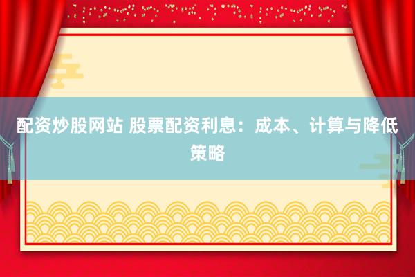 配资炒股网站 股票配资利息：成本、计算与降低策略