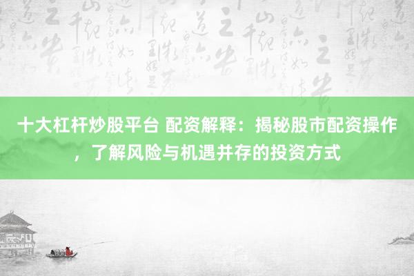 十大杠杆炒股平台 配资解释：揭秘股市配资操作，了解风险与机遇并存的投资方式