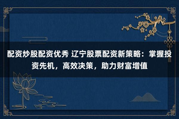 配资炒股配资优秀 辽宁股票配资新策略：掌握投资先机，高效决策，助力财富增值