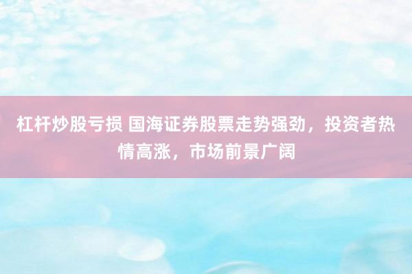 杠杆炒股亏损 国海证券股票走势强劲，投资者热情高涨，市场前景广阔