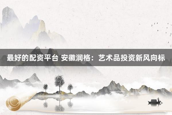 最好的配资平台 安徽润格：艺术品投资新风向标