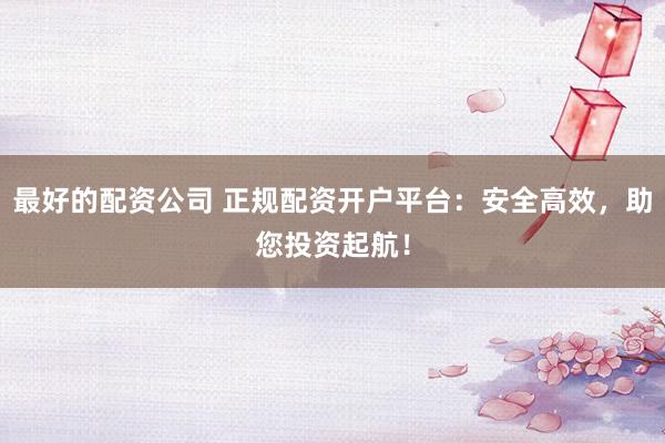最好的配资公司 正规配资开户平台：安全高效，助您投资起航！
