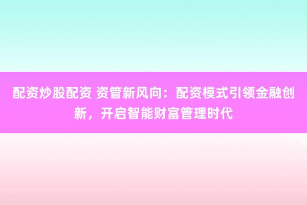 配资炒股配资 资管新风向：配资模式引领金融创新，开启智能财富管理时代