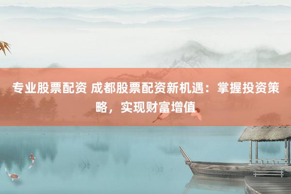 专业股票配资 成都股票配资新机遇：掌握投资策略，实现财富增值