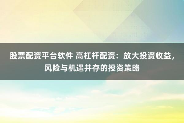 股票配资平台软件 高杠杆配资：放大投资收益，风险与机遇并存的投资策略