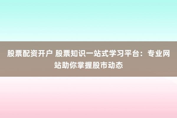 股票配资开户 股票知识一站式学习平台：专业网站助你掌握股市动态