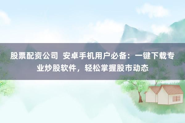 股票配资公司  安卓手机用户必备：一键下载专业炒股软件，轻松掌握股市动态