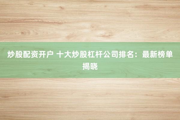 炒股配资开户 十大炒股杠杆公司排名：最新榜单揭晓