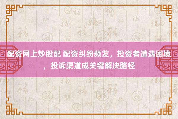 配资网上炒股配 配资纠纷频发，投资者遭遇困境，投诉渠道成关键解决路径