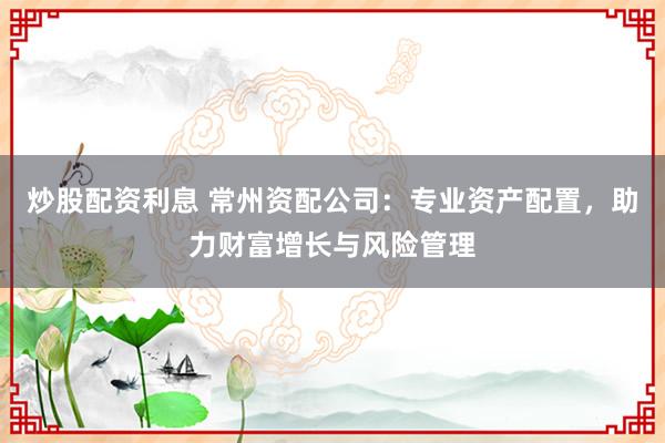炒股配资利息 常州资配公司：专业资产配置，助力财富增长与风险管理