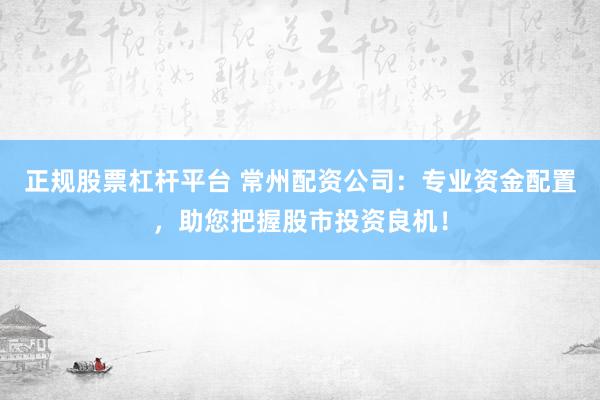 正规股票杠杆平台 常州配资公司：专业资金配置，助您把握股市投资良机！