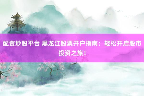 配资炒股平台 黑龙江股票开户指南：轻松开启股市投资之旅！