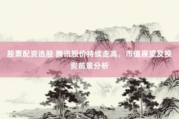 股票配资选股 腾讯股价持续走高，市值展望及投资前景分析