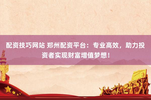 配资技巧网站 郑州配资平台：专业高效，助力投资者实现财富增值梦想！