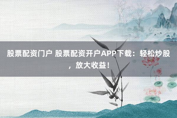 股票配资门户 股票配资开户APP下载：轻松炒股，放大收益！