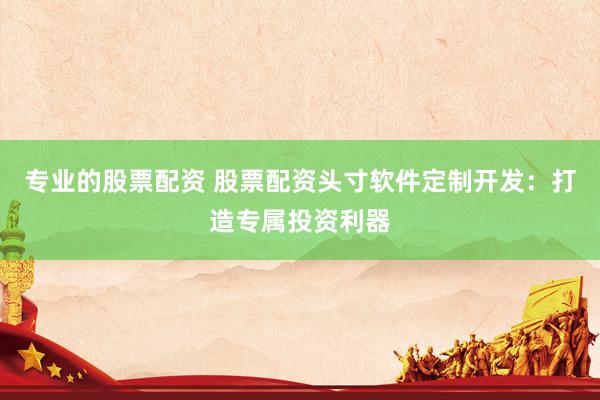 专业的股票配资 股票配资头寸软件定制开发：打造专属投资利器