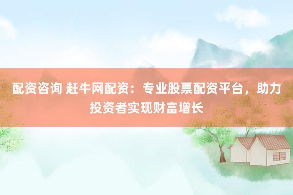 配资咨询 赶牛网配资：专业股票配资平台，助力投资者实现财富增长