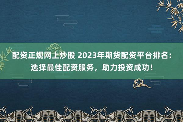 配资正规网上炒股 2023年期货配资平台排名：选择最佳配资服务，助力投资成功！