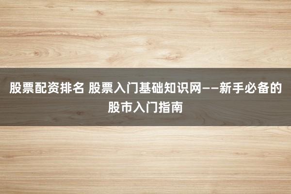 股票配资排名 股票入门基础知识网——新手必备的股市入门指南