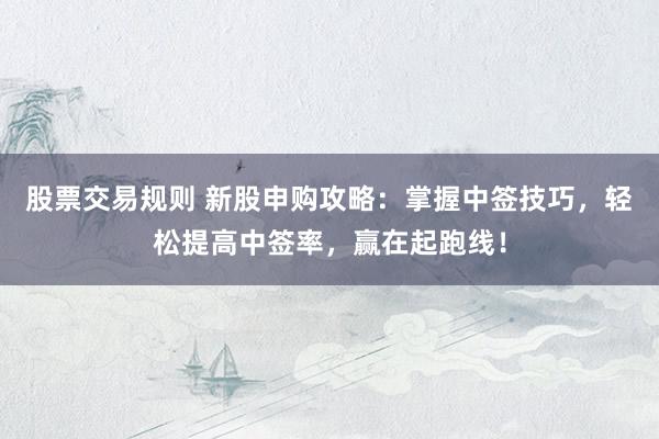 股票交易规则 新股申购攻略：掌握中签技巧，轻松提高中签率，赢在起跑线！