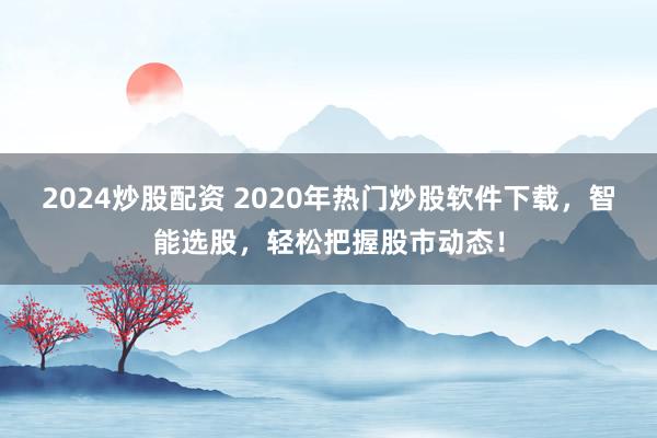 2024炒股配资 2020年热门炒股软件下载，智能选股，轻松把握股市动态！