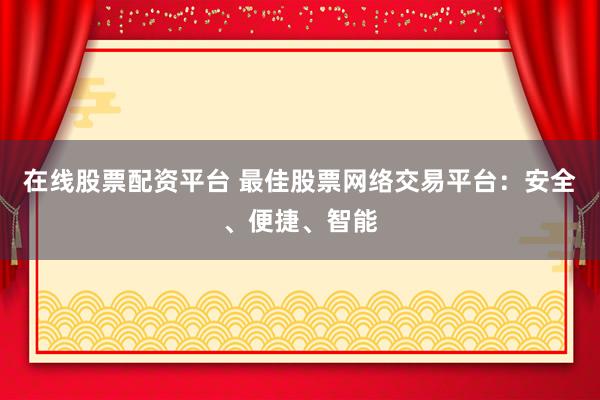 在线股票配资平台 最佳股票网络交易平台：安全、便捷、智能