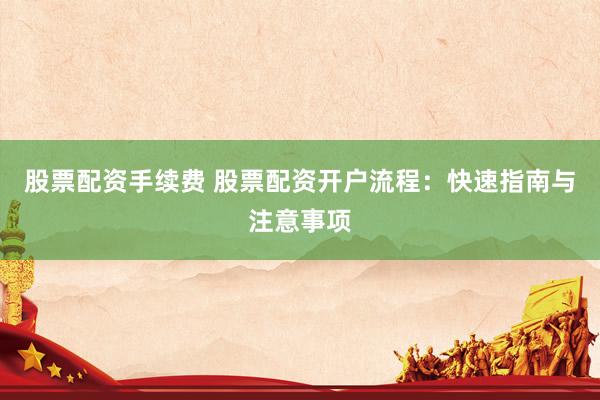 股票配资手续费 股票配资开户流程：快速指南与注意事项