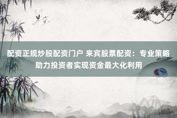 配资正规炒股配资门户 来宾股票配资：专业策略助力投资者实现资金最大化利用
