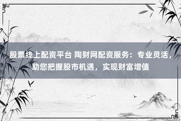 股票线上配资平台 陶财网配资服务：专业灵活，助您把握股市机遇，实现财富增值